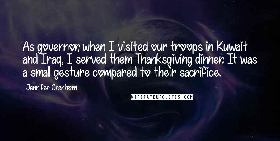 Jennifer Granholm Quotes: As governor, when I visited our troops in Kuwait and Iraq, I served them Thanksgiving dinner. It was a small gesture compared to their sacrifice.