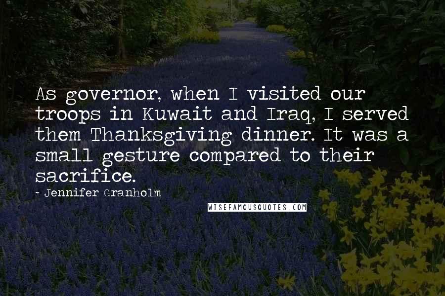 Jennifer Granholm Quotes: As governor, when I visited our troops in Kuwait and Iraq, I served them Thanksgiving dinner. It was a small gesture compared to their sacrifice.