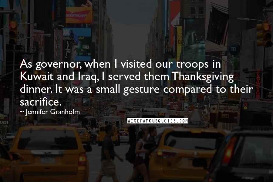 Jennifer Granholm Quotes: As governor, when I visited our troops in Kuwait and Iraq, I served them Thanksgiving dinner. It was a small gesture compared to their sacrifice.