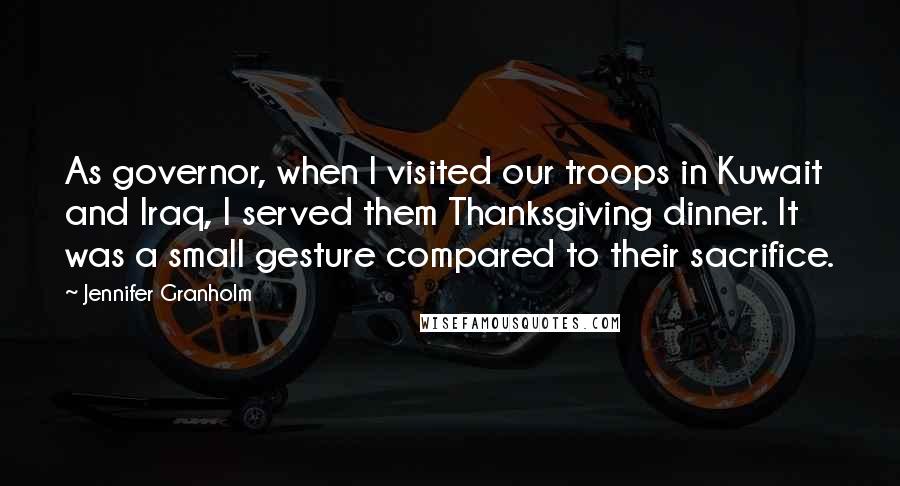 Jennifer Granholm Quotes: As governor, when I visited our troops in Kuwait and Iraq, I served them Thanksgiving dinner. It was a small gesture compared to their sacrifice.