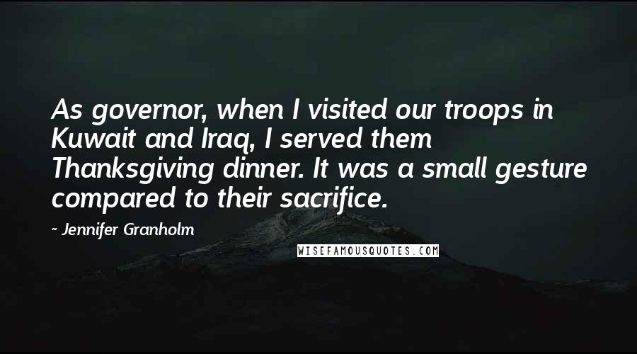 Jennifer Granholm Quotes: As governor, when I visited our troops in Kuwait and Iraq, I served them Thanksgiving dinner. It was a small gesture compared to their sacrifice.