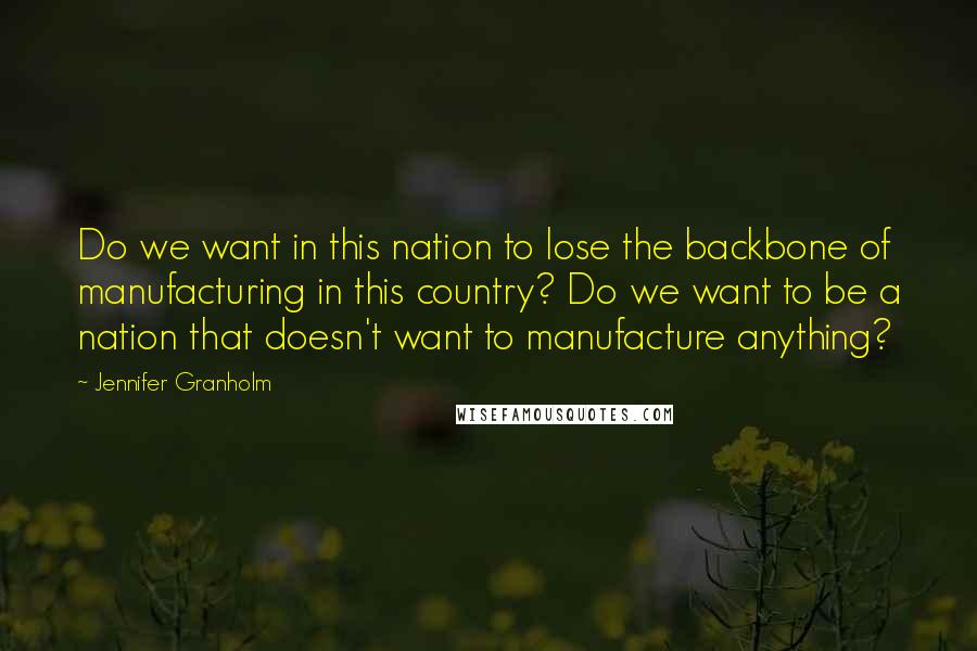 Jennifer Granholm Quotes: Do we want in this nation to lose the backbone of manufacturing in this country? Do we want to be a nation that doesn't want to manufacture anything?