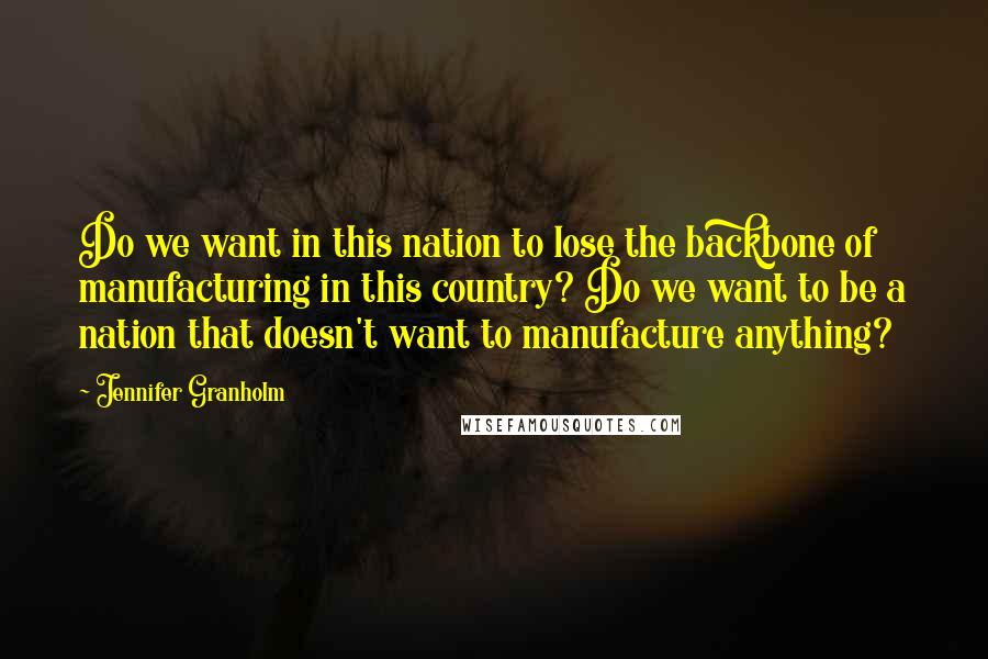 Jennifer Granholm Quotes: Do we want in this nation to lose the backbone of manufacturing in this country? Do we want to be a nation that doesn't want to manufacture anything?