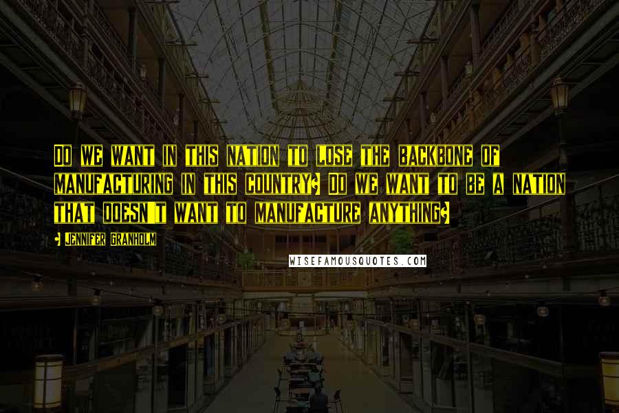 Jennifer Granholm Quotes: Do we want in this nation to lose the backbone of manufacturing in this country? Do we want to be a nation that doesn't want to manufacture anything?