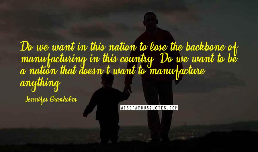 Jennifer Granholm Quotes: Do we want in this nation to lose the backbone of manufacturing in this country? Do we want to be a nation that doesn't want to manufacture anything?