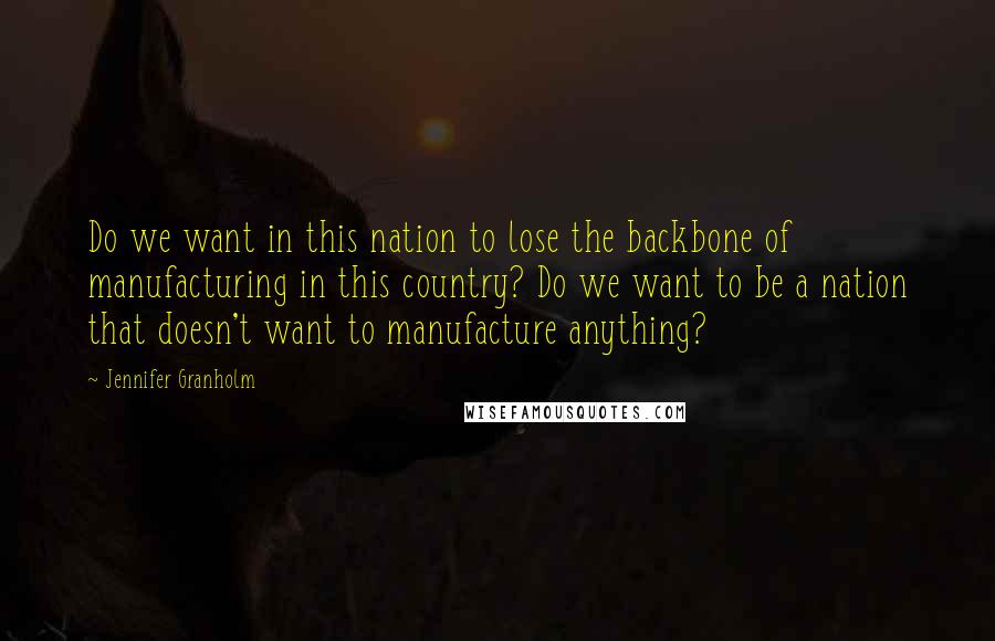 Jennifer Granholm Quotes: Do we want in this nation to lose the backbone of manufacturing in this country? Do we want to be a nation that doesn't want to manufacture anything?