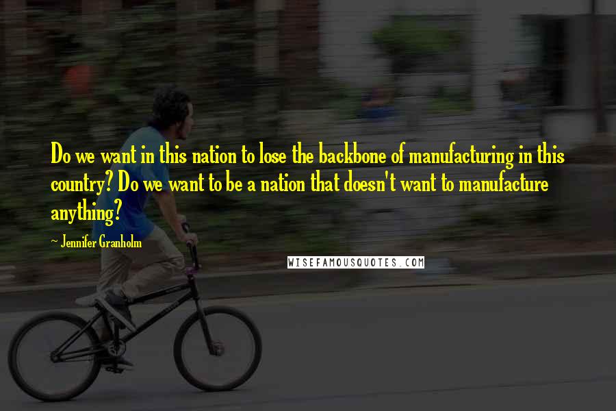 Jennifer Granholm Quotes: Do we want in this nation to lose the backbone of manufacturing in this country? Do we want to be a nation that doesn't want to manufacture anything?