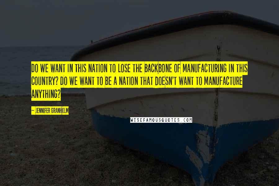 Jennifer Granholm Quotes: Do we want in this nation to lose the backbone of manufacturing in this country? Do we want to be a nation that doesn't want to manufacture anything?