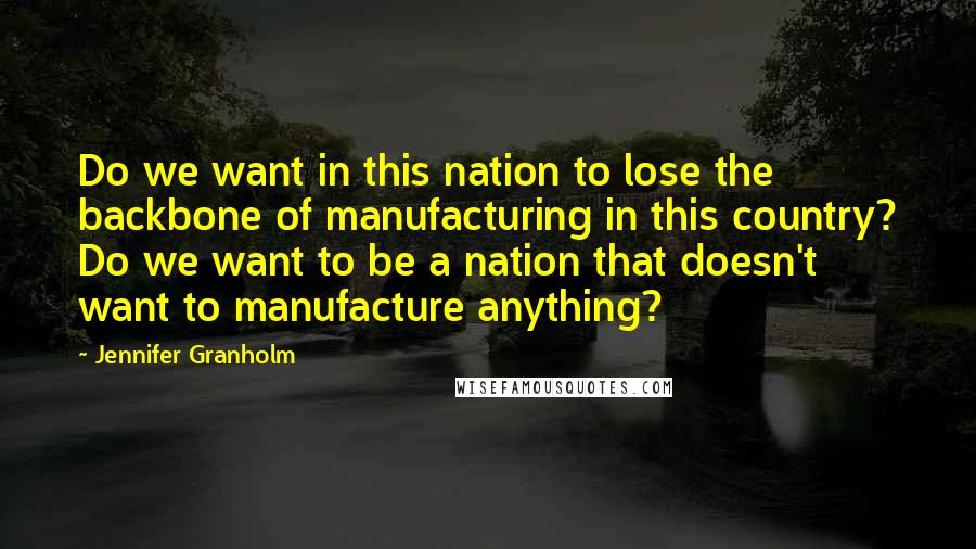 Jennifer Granholm Quotes: Do we want in this nation to lose the backbone of manufacturing in this country? Do we want to be a nation that doesn't want to manufacture anything?