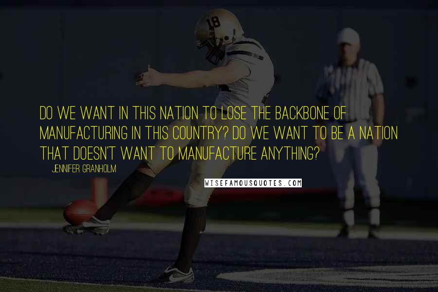 Jennifer Granholm Quotes: Do we want in this nation to lose the backbone of manufacturing in this country? Do we want to be a nation that doesn't want to manufacture anything?