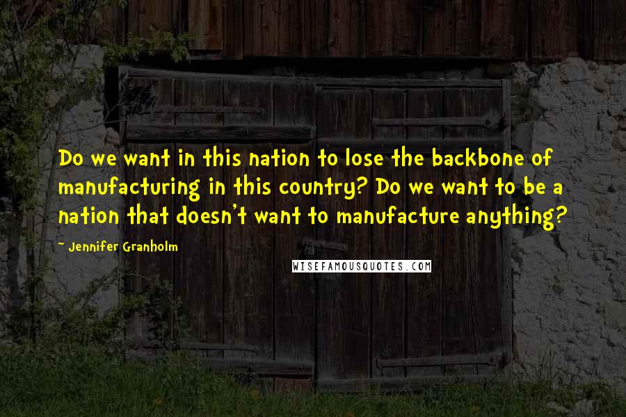 Jennifer Granholm Quotes: Do we want in this nation to lose the backbone of manufacturing in this country? Do we want to be a nation that doesn't want to manufacture anything?