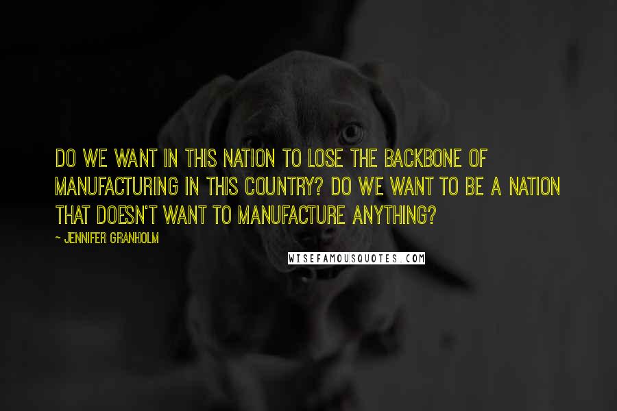 Jennifer Granholm Quotes: Do we want in this nation to lose the backbone of manufacturing in this country? Do we want to be a nation that doesn't want to manufacture anything?