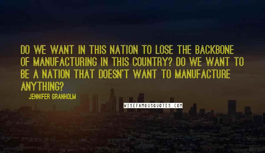 Jennifer Granholm Quotes: Do we want in this nation to lose the backbone of manufacturing in this country? Do we want to be a nation that doesn't want to manufacture anything?