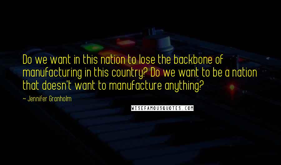 Jennifer Granholm Quotes: Do we want in this nation to lose the backbone of manufacturing in this country? Do we want to be a nation that doesn't want to manufacture anything?