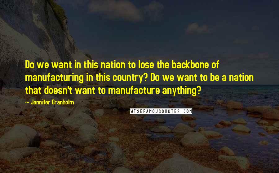 Jennifer Granholm Quotes: Do we want in this nation to lose the backbone of manufacturing in this country? Do we want to be a nation that doesn't want to manufacture anything?