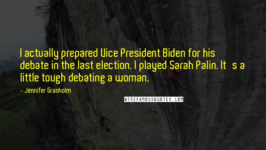 Jennifer Granholm Quotes: I actually prepared Vice President Biden for his debate in the last election. I played Sarah Palin. It's a little tough debating a woman.