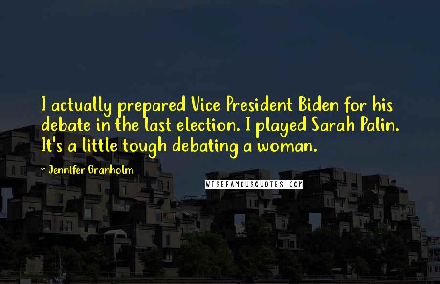Jennifer Granholm Quotes: I actually prepared Vice President Biden for his debate in the last election. I played Sarah Palin. It's a little tough debating a woman.