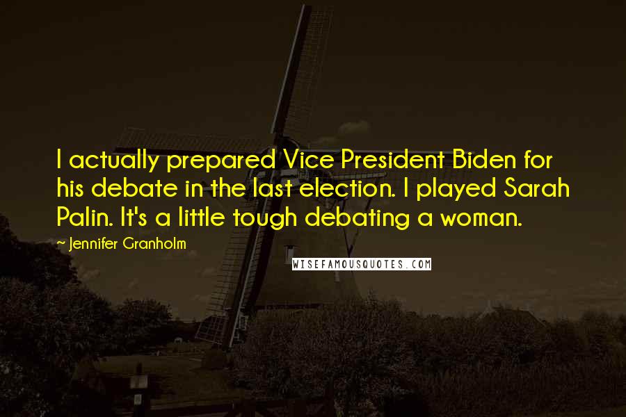 Jennifer Granholm Quotes: I actually prepared Vice President Biden for his debate in the last election. I played Sarah Palin. It's a little tough debating a woman.