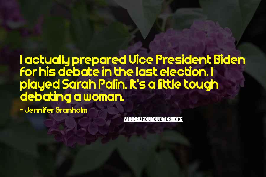 Jennifer Granholm Quotes: I actually prepared Vice President Biden for his debate in the last election. I played Sarah Palin. It's a little tough debating a woman.