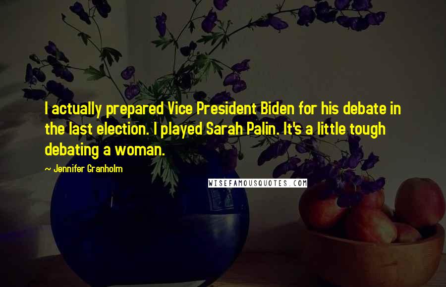 Jennifer Granholm Quotes: I actually prepared Vice President Biden for his debate in the last election. I played Sarah Palin. It's a little tough debating a woman.