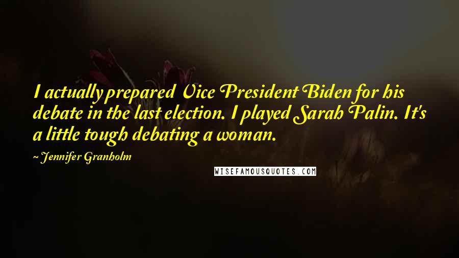 Jennifer Granholm Quotes: I actually prepared Vice President Biden for his debate in the last election. I played Sarah Palin. It's a little tough debating a woman.