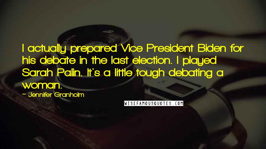 Jennifer Granholm Quotes: I actually prepared Vice President Biden for his debate in the last election. I played Sarah Palin. It's a little tough debating a woman.