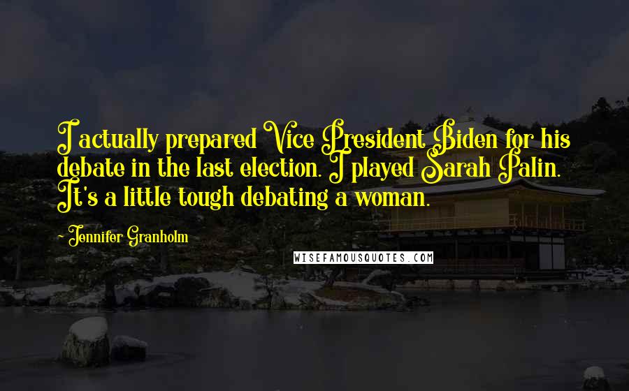 Jennifer Granholm Quotes: I actually prepared Vice President Biden for his debate in the last election. I played Sarah Palin. It's a little tough debating a woman.