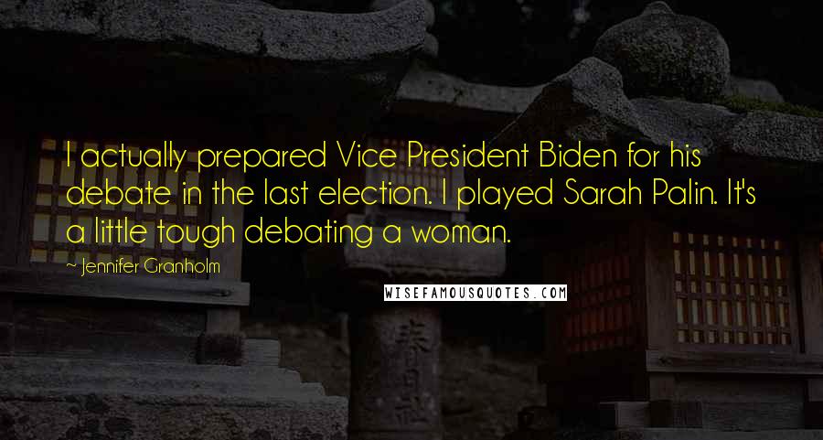 Jennifer Granholm Quotes: I actually prepared Vice President Biden for his debate in the last election. I played Sarah Palin. It's a little tough debating a woman.