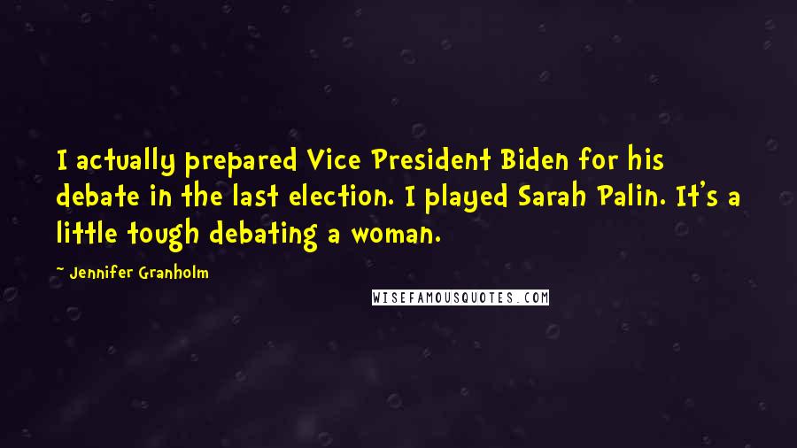 Jennifer Granholm Quotes: I actually prepared Vice President Biden for his debate in the last election. I played Sarah Palin. It's a little tough debating a woman.