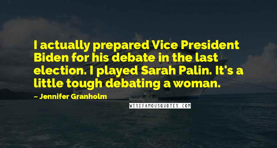 Jennifer Granholm Quotes: I actually prepared Vice President Biden for his debate in the last election. I played Sarah Palin. It's a little tough debating a woman.