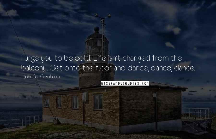 Jennifer Granholm Quotes: I urge you to be bold. Life isn't changed from the balcony. Get onto the floor and dance, dance, dance.
