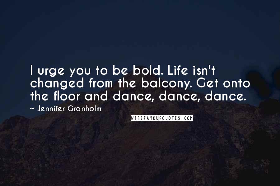 Jennifer Granholm Quotes: I urge you to be bold. Life isn't changed from the balcony. Get onto the floor and dance, dance, dance.