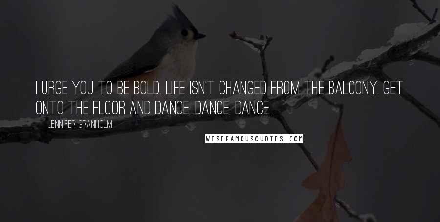 Jennifer Granholm Quotes: I urge you to be bold. Life isn't changed from the balcony. Get onto the floor and dance, dance, dance.