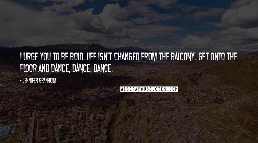 Jennifer Granholm Quotes: I urge you to be bold. Life isn't changed from the balcony. Get onto the floor and dance, dance, dance.