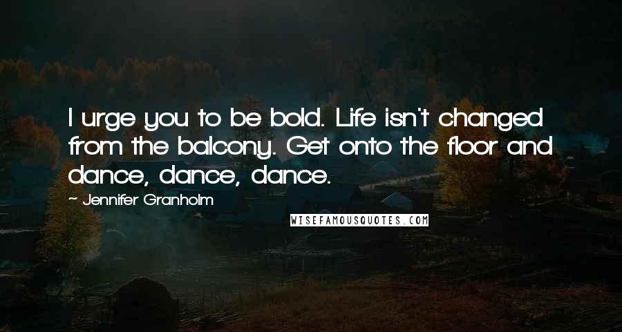 Jennifer Granholm Quotes: I urge you to be bold. Life isn't changed from the balcony. Get onto the floor and dance, dance, dance.