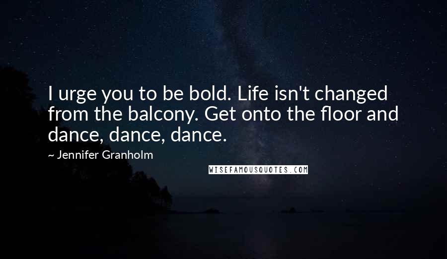 Jennifer Granholm Quotes: I urge you to be bold. Life isn't changed from the balcony. Get onto the floor and dance, dance, dance.