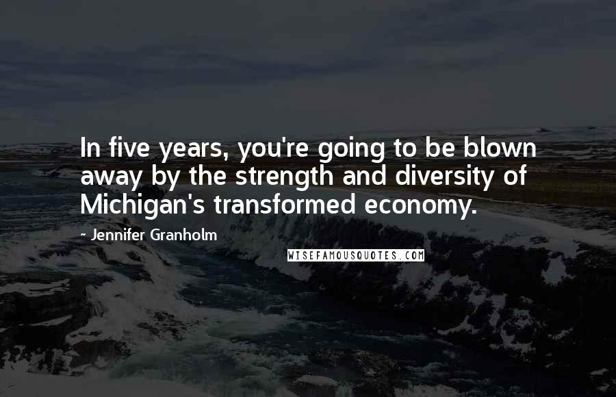 Jennifer Granholm Quotes: In five years, you're going to be blown away by the strength and diversity of Michigan's transformed economy.