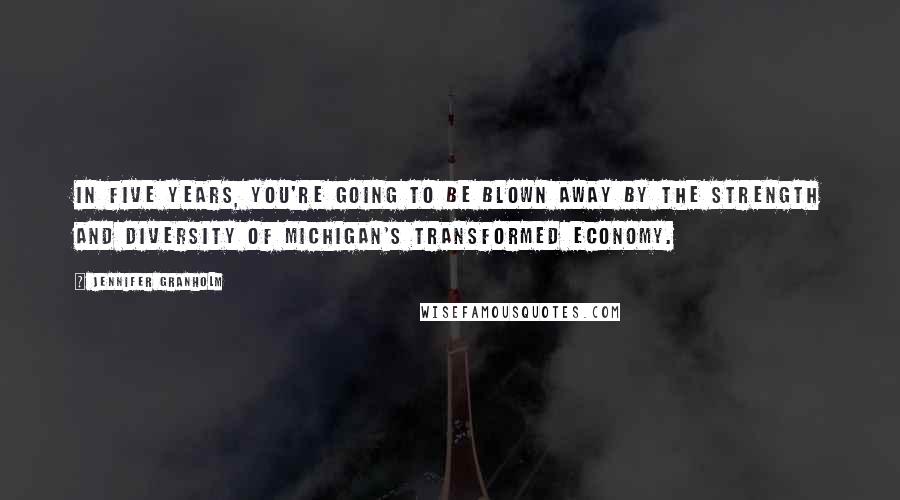 Jennifer Granholm Quotes: In five years, you're going to be blown away by the strength and diversity of Michigan's transformed economy.