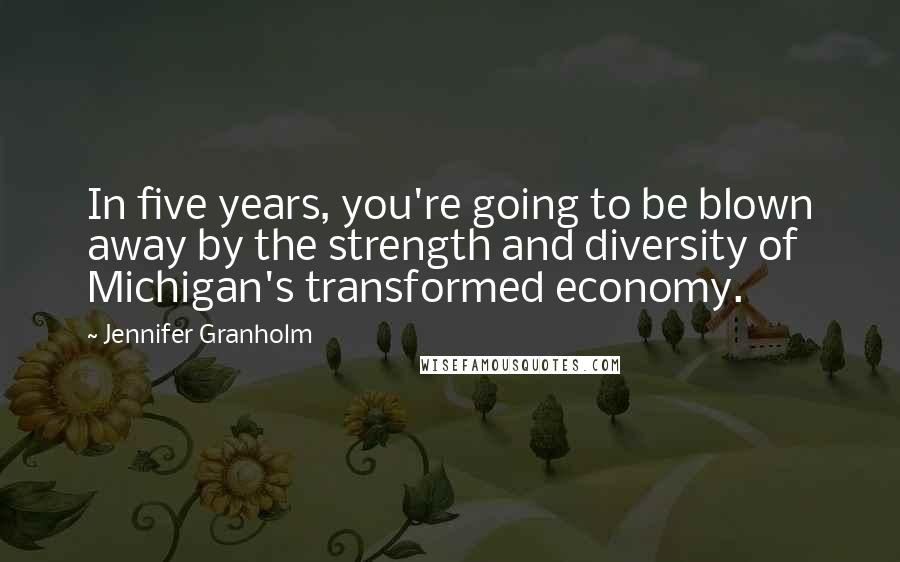 Jennifer Granholm Quotes: In five years, you're going to be blown away by the strength and diversity of Michigan's transformed economy.