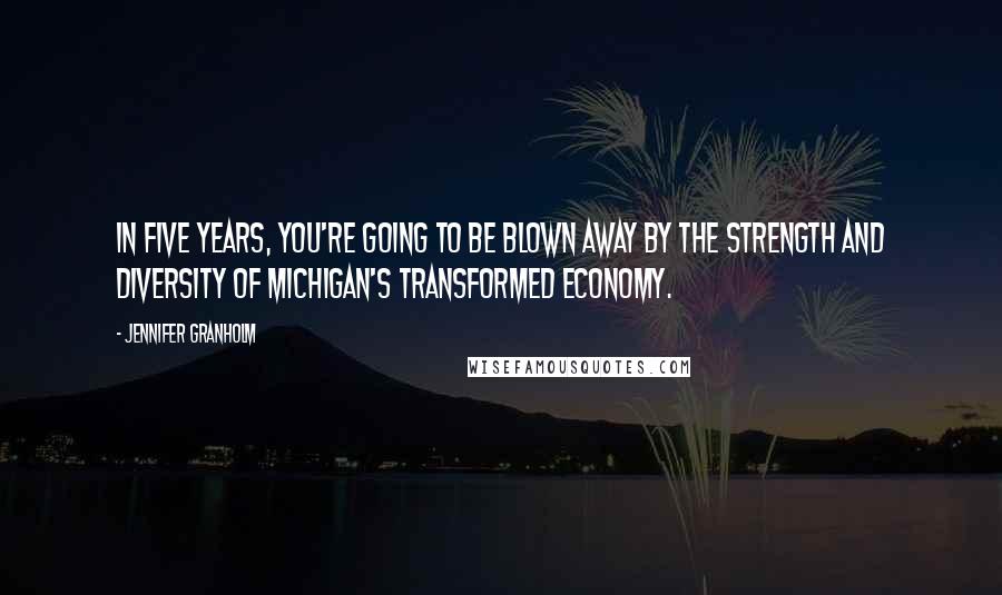 Jennifer Granholm Quotes: In five years, you're going to be blown away by the strength and diversity of Michigan's transformed economy.