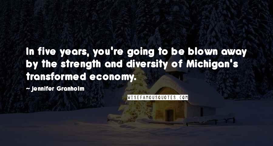 Jennifer Granholm Quotes: In five years, you're going to be blown away by the strength and diversity of Michigan's transformed economy.