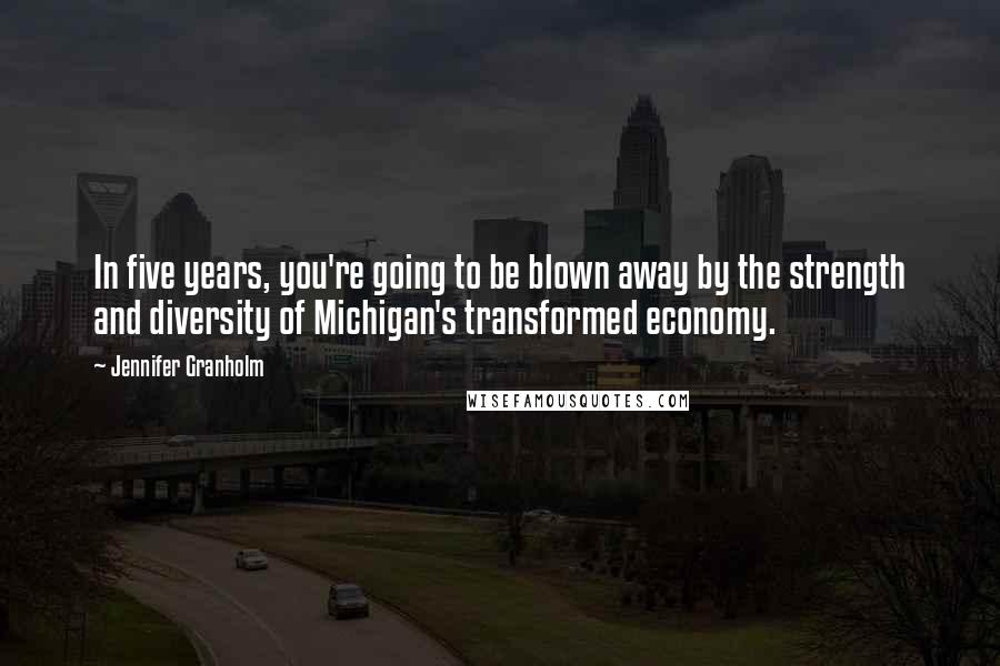 Jennifer Granholm Quotes: In five years, you're going to be blown away by the strength and diversity of Michigan's transformed economy.