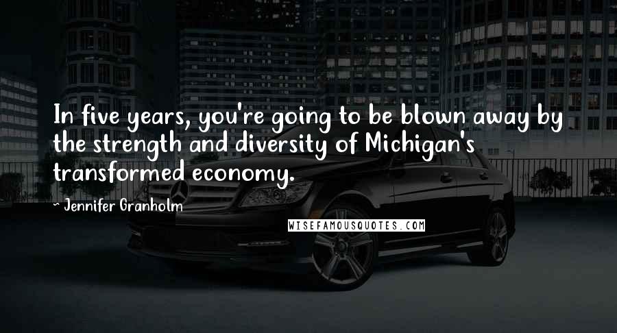 Jennifer Granholm Quotes: In five years, you're going to be blown away by the strength and diversity of Michigan's transformed economy.