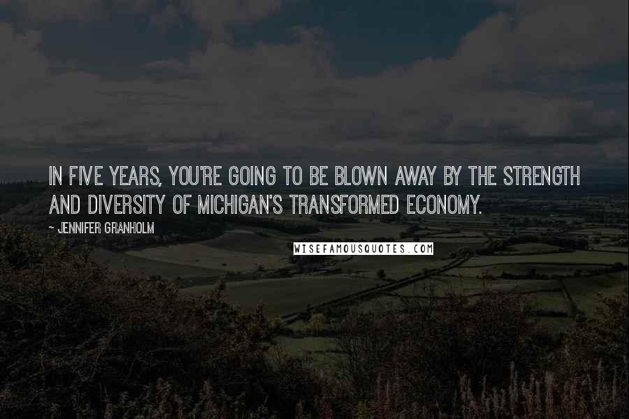 Jennifer Granholm Quotes: In five years, you're going to be blown away by the strength and diversity of Michigan's transformed economy.