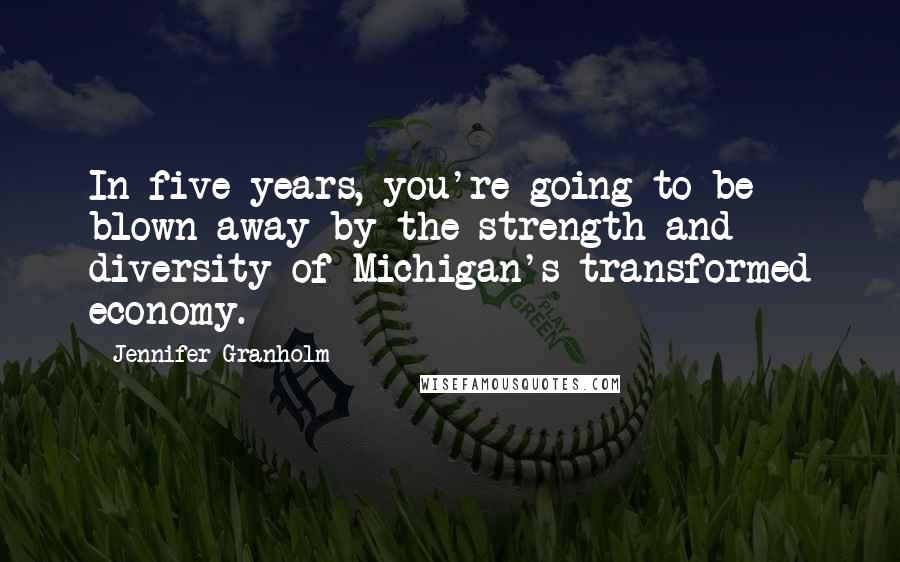 Jennifer Granholm Quotes: In five years, you're going to be blown away by the strength and diversity of Michigan's transformed economy.