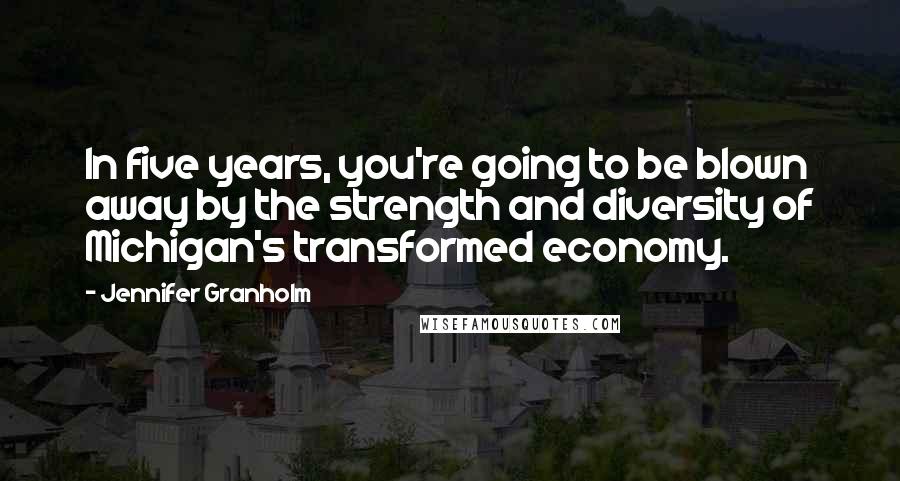 Jennifer Granholm Quotes: In five years, you're going to be blown away by the strength and diversity of Michigan's transformed economy.