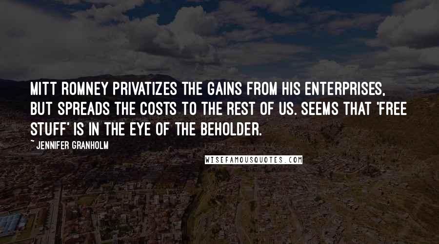 Jennifer Granholm Quotes: Mitt Romney privatizes the gains from his enterprises, but spreads the costs to the rest of us. Seems that 'free stuff' is in the eye of the beholder.