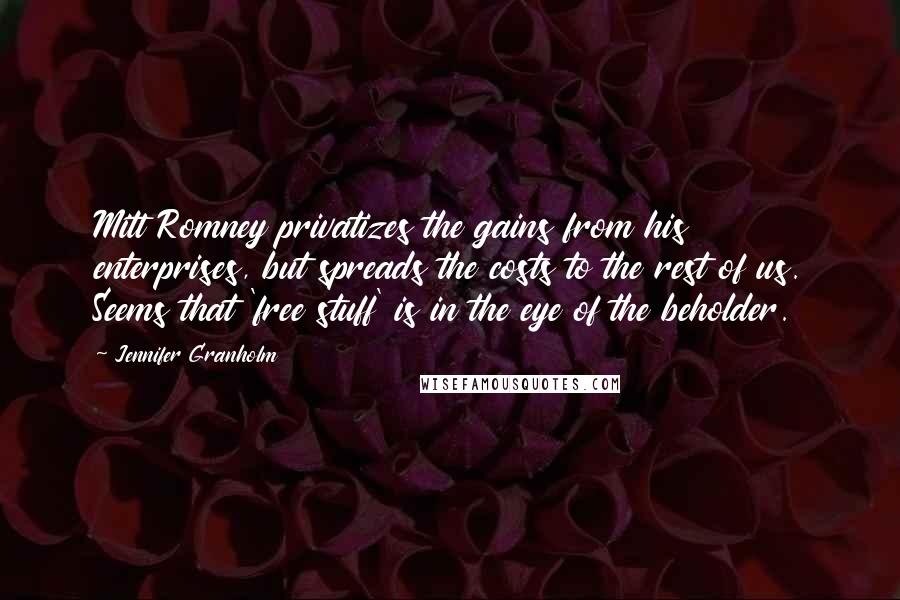 Jennifer Granholm Quotes: Mitt Romney privatizes the gains from his enterprises, but spreads the costs to the rest of us. Seems that 'free stuff' is in the eye of the beholder.