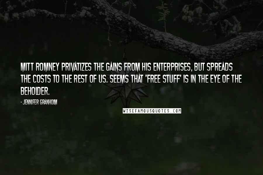 Jennifer Granholm Quotes: Mitt Romney privatizes the gains from his enterprises, but spreads the costs to the rest of us. Seems that 'free stuff' is in the eye of the beholder.