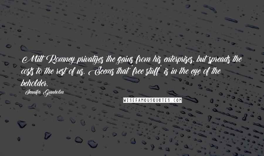Jennifer Granholm Quotes: Mitt Romney privatizes the gains from his enterprises, but spreads the costs to the rest of us. Seems that 'free stuff' is in the eye of the beholder.